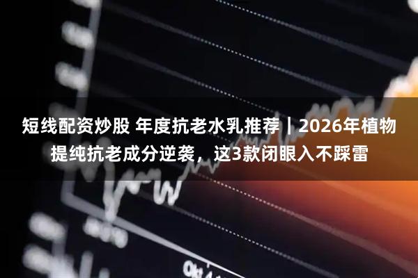短线配资炒股 年度抗老水乳推荐｜2026年植物提纯抗老成分逆袭，这3款闭眼入不踩雷