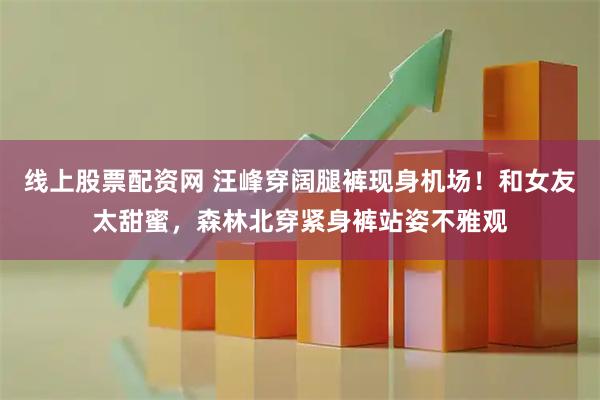 线上股票配资网 汪峰穿阔腿裤现身机场！和女友太甜蜜，森林北穿紧身裤站姿不雅观