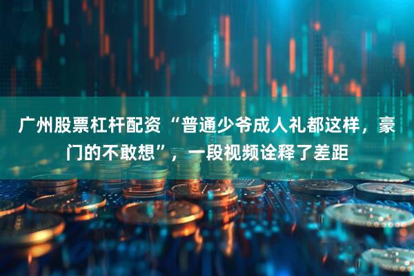 广州股票杠杆配资 “普通少爷成人礼都这样，豪门的不敢想”，一段视频诠释了差距