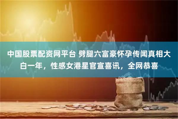 中国股票配资网平台 劈腿六富豪怀孕传闻真相大白一年，性感女港星官宣喜讯，全网恭喜