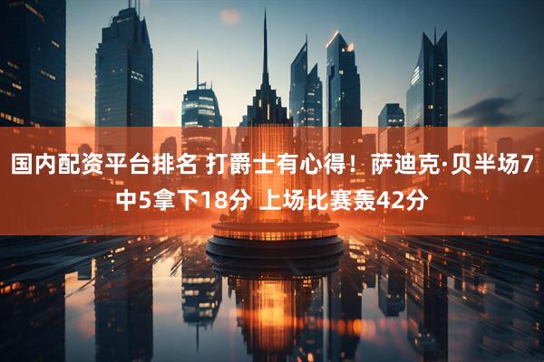 国内配资平台排名 打爵士有心得！萨迪克·贝半场7中5拿下18分 上场比赛轰42分