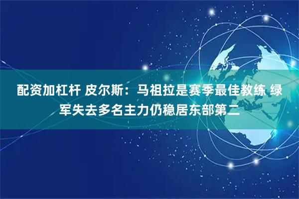 配资加杠杆 皮尔斯：马祖拉是赛季最佳教练 绿军失去多名主力仍稳居东部第二