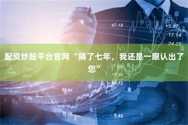 配资炒股平台官网 “隔了七年，我还是一眼认出了您”