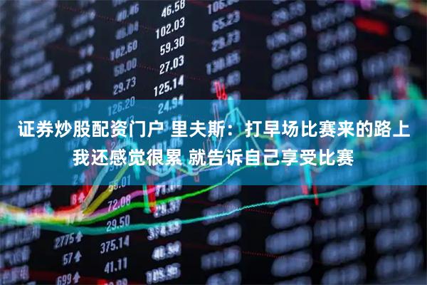 证券炒股配资门户 里夫斯：打早场比赛来的路上我还感觉很累 就告诉自己享受比赛