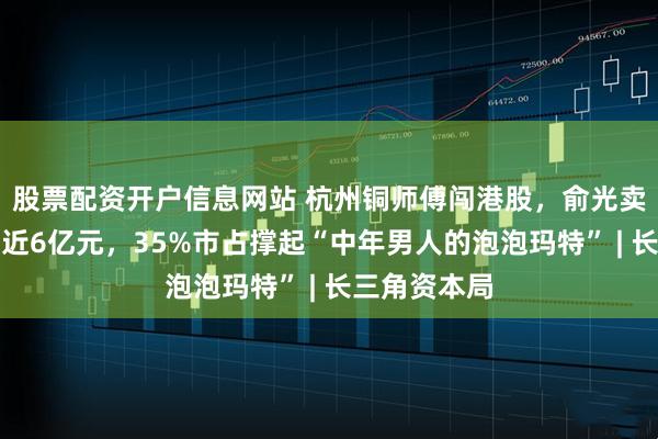 股票配资开户信息网站 杭州铜师傅闯港股，俞光卖铜葫芦年入近6亿元，35%市占撑起“中年男人的泡泡玛特” | 长三角资本局