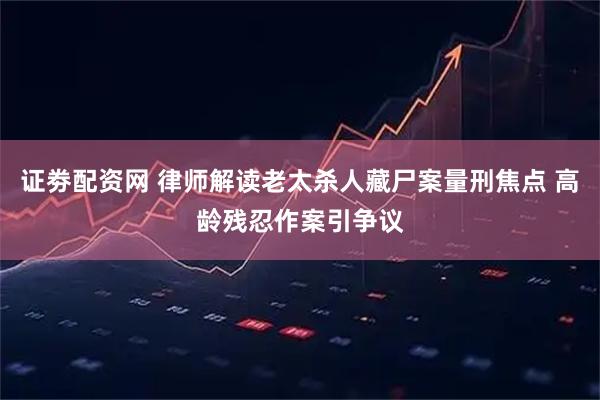 证劵配资网 律师解读老太杀人藏尸案量刑焦点 高龄残忍作案引争议