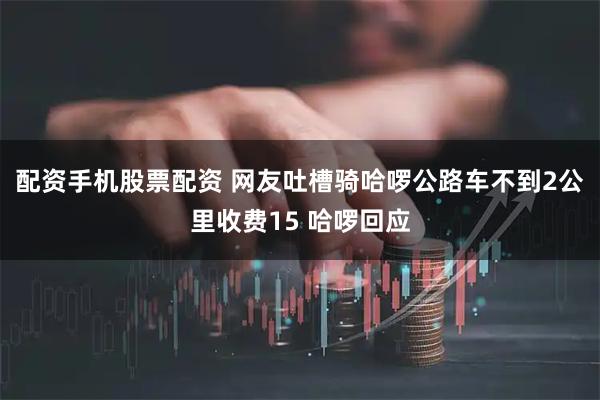 配资手机股票配资 网友吐槽骑哈啰公路车不到2公里收费15 哈啰回应