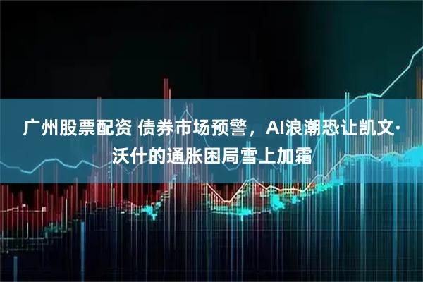 广州股票配资 债券市场预警，AI浪潮恐让凯文·沃什的通胀困局雪上加霜