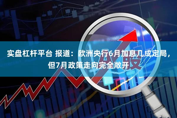 实盘杠杆平台 报道：欧洲央行6月加息几成定局，但7月政策走向完全敞开