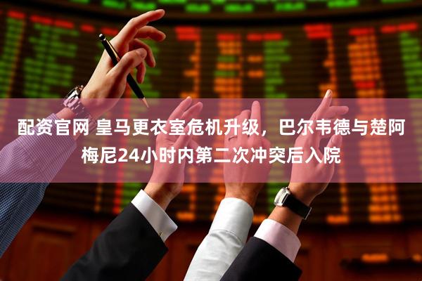 配资官网 皇马更衣室危机升级，巴尔韦德与楚阿梅尼24小时内第二次冲突后入院