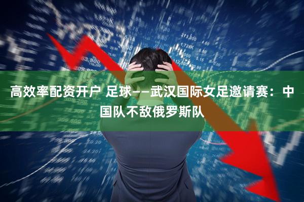 高效率配资开户 足球——武汉国际女足邀请赛：中国队不敌俄罗斯队