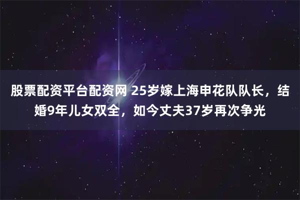 股票配资平台配资网 25岁嫁上海申花队队长，结婚9年儿女双全，如今丈夫37岁再次争光