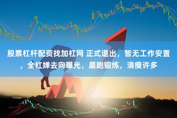 股票杠杆配资找加杠网 正式退出，暂无工作安置，全红婵去向曝光，晨跑锻炼，清瘦许多