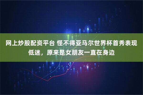 网上炒股配资平台 怪不得亚马尔世界杯首秀表现低迷，原来是女朋友一直在身边