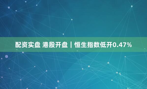配资实盘 港股开盘｜恒生指数低开0.47%