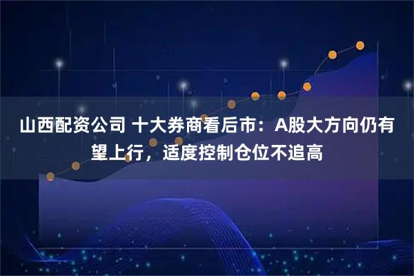 山西配资公司 十大券商看后市：A股大方向仍有望上行，适度控制仓位不追高