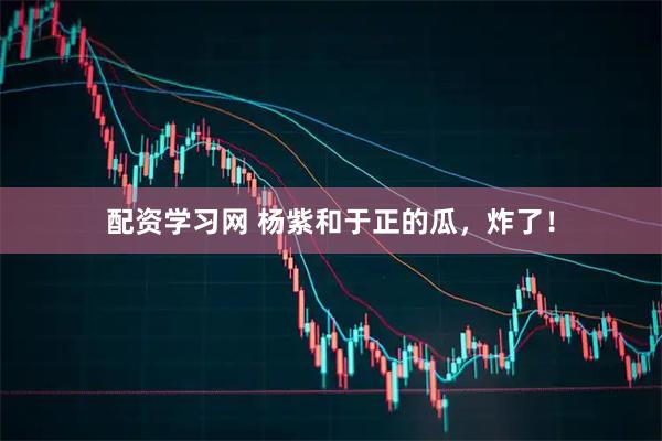 配资学习网 杨紫和于正的瓜，炸了！
