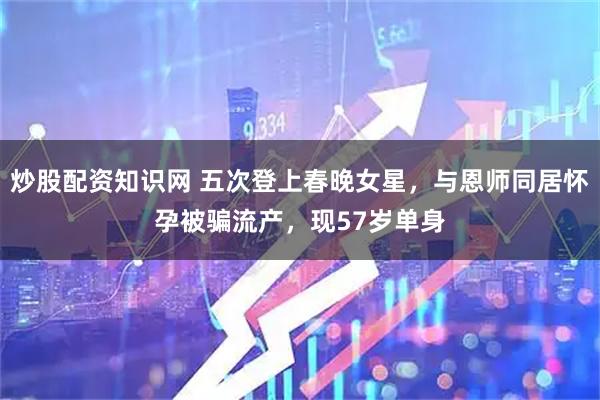 炒股配资知识网 五次登上春晚女星,与恩师同居怀孕被骗流产,现57岁单身