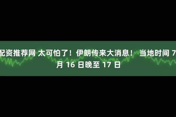 配资推荐网 太可怕了！伊朗传来大消息！ 当地时间 7 月 16 日晚至 17 日