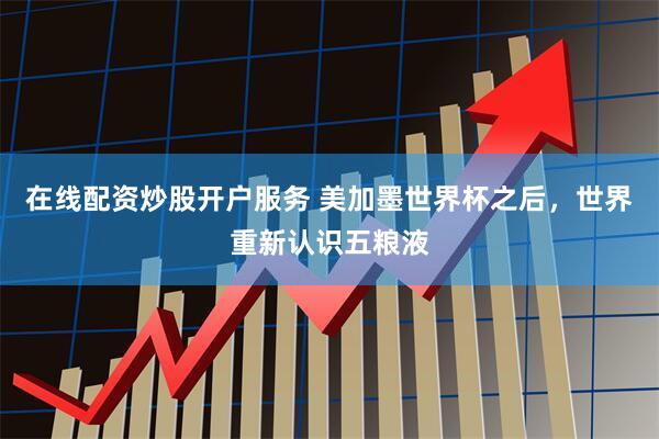 在线配资炒股开户服务 美加墨世界杯之后，世界重新认识五粮液