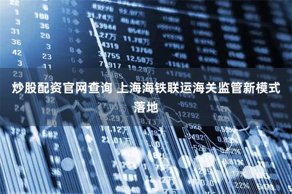 炒股配资官网查询 上海海铁联运海关监管新模式落地