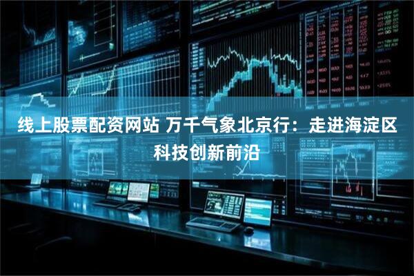 线上股票配资网站 万千气象北京行：走进海淀区科技创新前沿