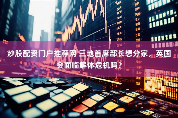 炒股配资门户推荐网 三地首席部长想分家，英国会面临解体危机吗？