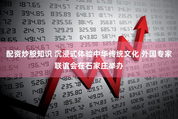配资炒股知识 沉浸式体验中华传统文化 外国专家联谊会在石家庄举办
